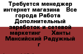  Требуется менеджер интернет-магазина - Все города Работа » Дополнительный заработок и сетевой маркетинг   . Ханты-Мансийский,Радужный г.